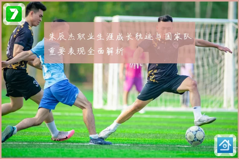 朱辰杰职业生涯成长轨迹与国家队重要表现全面解析