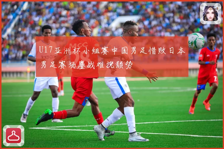 U17亚洲杯小组赛中国男足惜败日本男足赛场鏖战难挽颓势